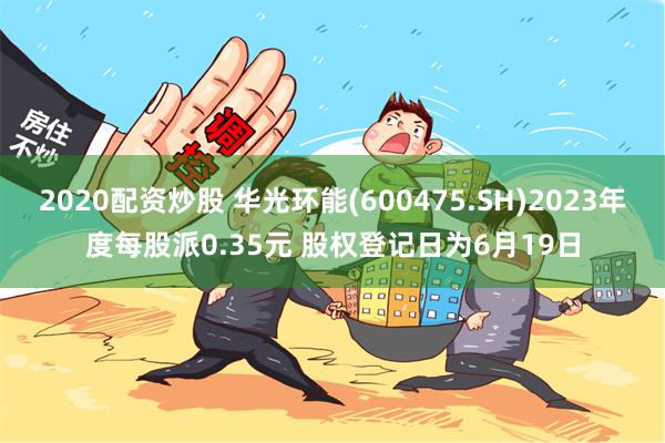 2020配资炒股 华光环能(600475.SH)2023年度每股派0.35元 股权登记日为6月19日