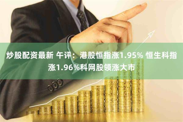 炒股配资最新 午评：港股恒指涨1.95% 恒生科指涨1.96%科网股领涨大市