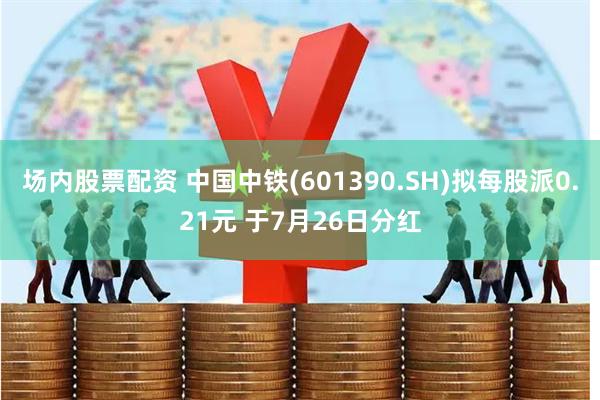 场内股票配资 中国中铁(601390.SH)拟每股派0.21元 于7月26日分红