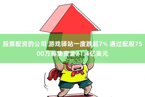 股票配资的公司 游戏驿站一度跌超7% 通过配股7500万筹集资金21.4亿美元