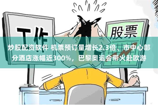 炒股配资软件 机票预订量增长2.3倍、市中心部分酒店涨幅近300%，巴黎奥运会带火赴欧游