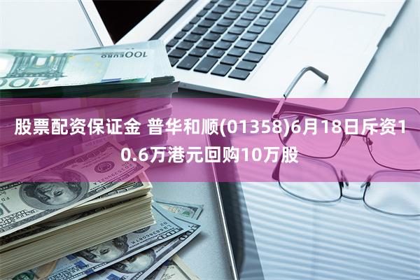 股票配资保证金 普华和顺(01358)6月18日斥资10.6万港元回购10万股