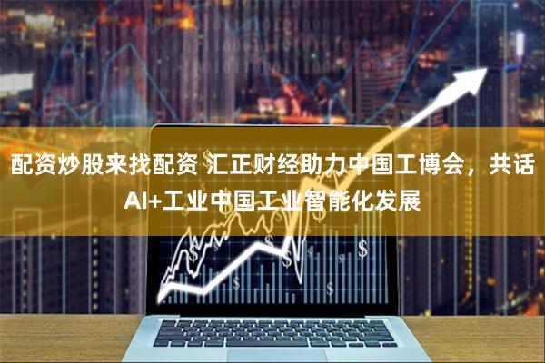 配资炒股来找配资 汇正财经助力中国工博会，共话AI+工业中国工业智能化发展