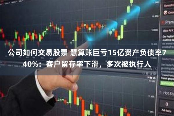 公司如何交易股票 慧算账巨亏15亿资产负债率740%：客户留存率下滑，多次被执行人