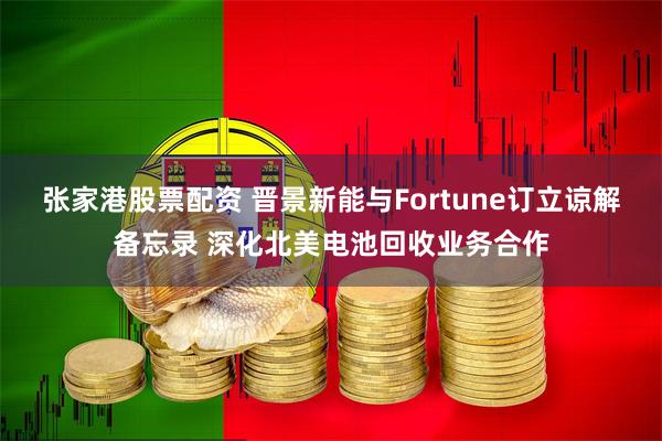 张家港股票配资 晋景新能与Fortune订立谅解备忘录 深化北美电池回收业务合作