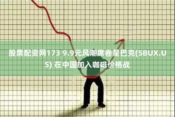 股票配资网173 9.9元风潮席卷星巴克(SBUX.US) 在中国加入咖啡价格战