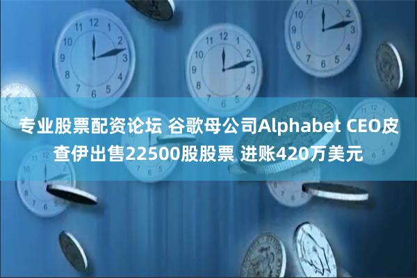 专业股票配资论坛 谷歌母公司Alphabet CEO皮查伊出售22500股股票 进账420万美元