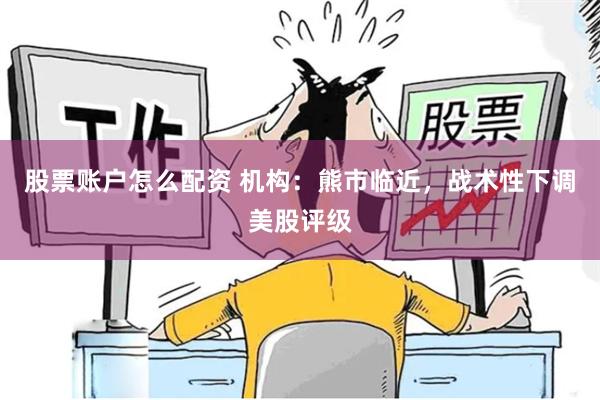 股票账户怎么配资 机构：熊市临近，战术性下调美股评级