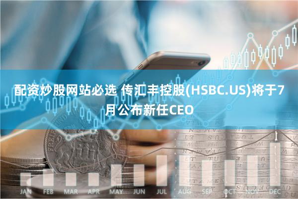 配资炒股网站必选 传汇丰控股(HSBC.US)将于7月公布新任CEO