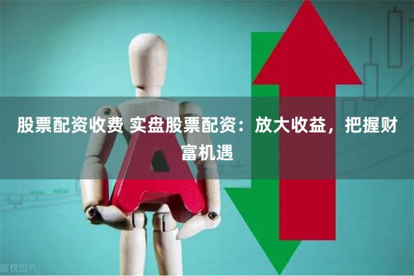 股票配资收费 实盘股票配资：放大收益，把握财富机遇