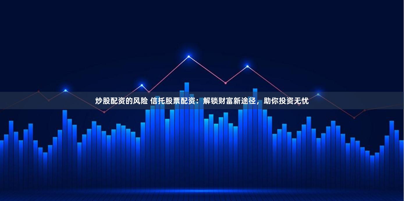 炒股配资的风险 信托股票配资：解锁财富新途径，助你投资无忧