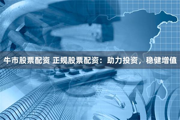牛市股票配资 正规股票配资：助力投资，稳健增值