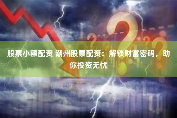 股票小额配资 潮州股票配资：解锁财富密码，助你投资无忧