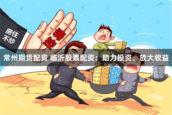 常州期货配资 临沂股票配资：助力投资，放大收益