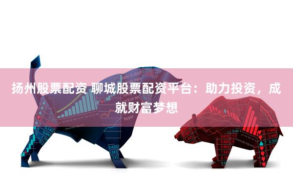 扬州股票配资 聊城股票配资平台：助力投资，成就财富梦想
