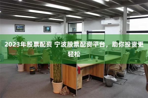2023年股票配资 宁波股票配资平台，助你投资更轻松