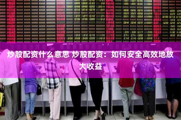 炒股配资什么意思 炒股配资：如何安全高效地放大收益