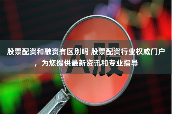 股票配资和融资有区别吗 股票配资行业权威门户，为您提供最新资讯和专业指导