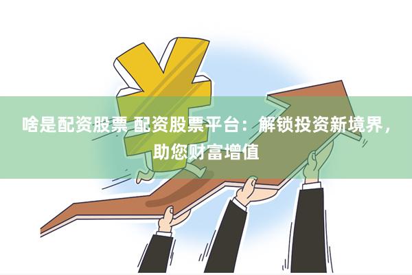 啥是配资股票 配资股票平台：解锁投资新境界，助您财富增值