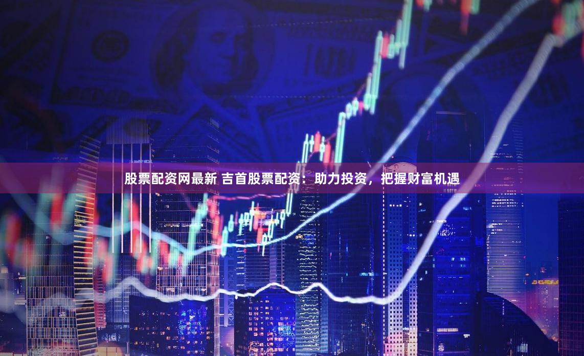 股票配资网最新 吉首股票配资：助力投资，把握财富机遇