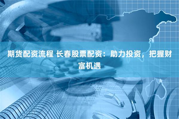 期货配资流程 长春股票配资：助力投资，把握财富机遇
