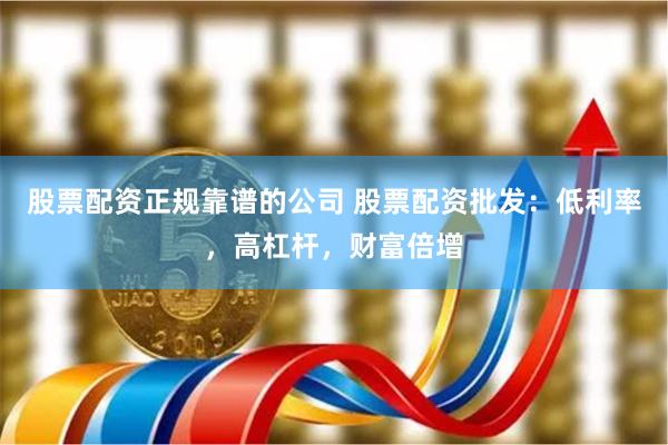 股票配资正规靠谱的公司 股票配资批发:低利率,高杠杆,财富倍增